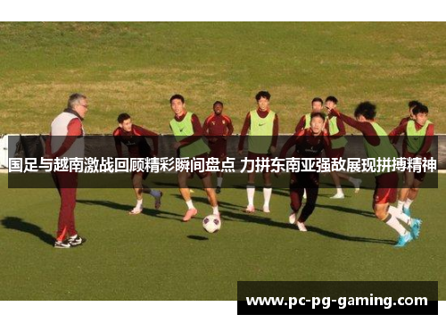 国足与越南激战回顾精彩瞬间盘点 力拼东南亚强敌展现拼搏精神