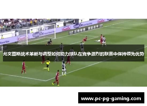 尤文图斯战术革新与调整如何助力球队在竞争激烈的联赛中保持领先优势