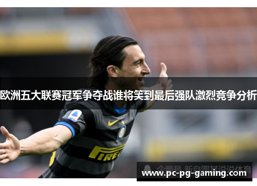 欧洲五大联赛冠军争夺战谁将笑到最后强队激烈竞争分析 欧洲五大联赛冠军争夺战谁将笑到最后强队激烈竞争分析