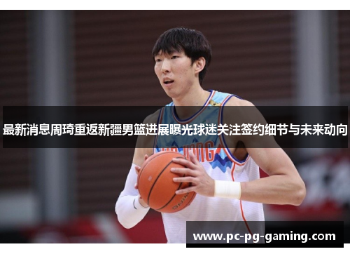 最新消息周琦重返新疆男篮进展曝光球迷关注签约细节与未来动向