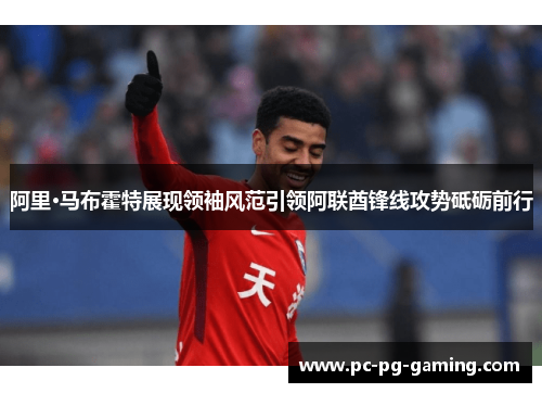 阿里·马布霍特展现领袖风范引领阿联酋锋线攻势砥砺前行 阿里·马布霍特展现领袖风范引领阿联酋锋线攻势砥砺前行