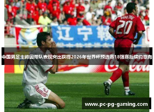 中国男足主帅因带队表现突出获得2026年世界杯预选赛18强赛后续约意向