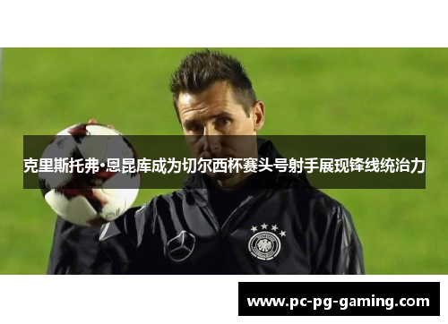 克里斯托弗·恩昆库成为切尔西杯赛头号射手展现锋线统治力 克里斯托弗·恩昆库成为切尔西杯赛头号射手展现锋线统治力